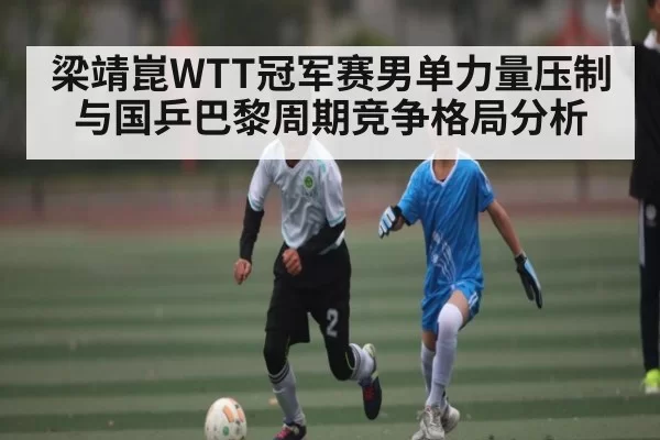 梁靖崑WTT冠军赛男单力量压制与国乒巴黎周期竞争格局分析